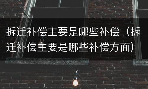 拆迁补偿主要是哪些补偿（拆迁补偿主要是哪些补偿方面）
