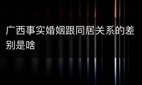 广西事实婚姻跟同居关系的差别是啥