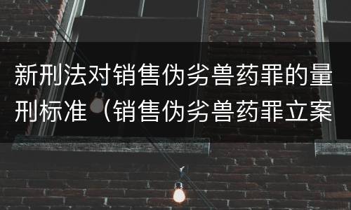 新刑法对销售伪劣兽药罪的量刑标准（销售伪劣兽药罪立案标准）