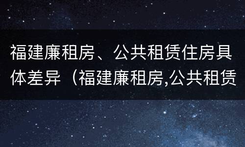 福建廉租房、公共租赁住房具体差异（福建廉租房,公共租赁住房具体差异有哪些）