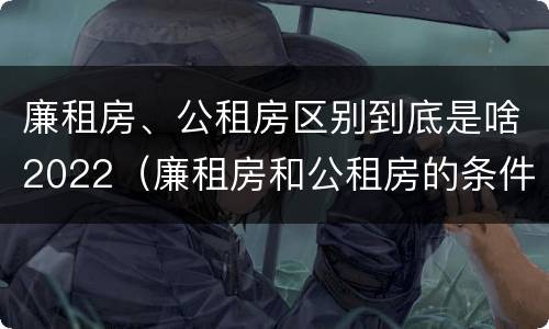 廉租房、公租房区别到底是啥2022（廉租房和公租房的条件）