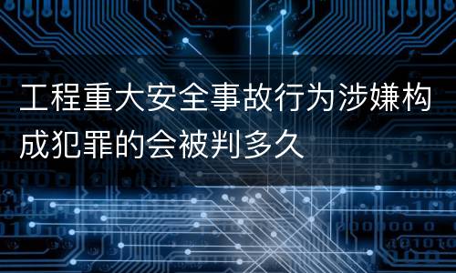 工程重大安全事故行为涉嫌构成犯罪的会被判多久