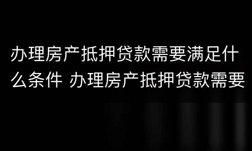 办理房产抵押贷款需要满足什么条件 办理房产抵押贷款需要满足什么条件才能办理