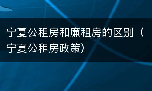 宁夏公租房和廉租房的区别（宁夏公租房政策）