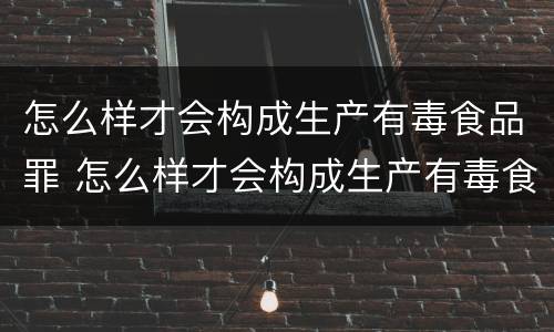 怎么样才会构成生产有毒食品罪 怎么样才会构成生产有毒食品罪呢