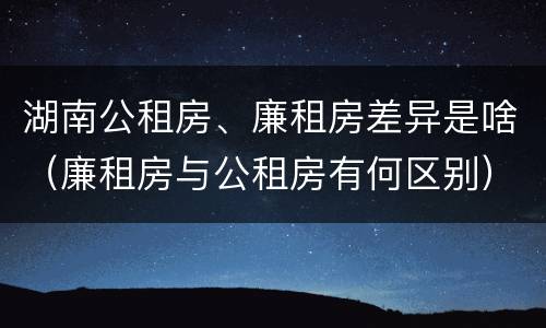 湖南公租房、廉租房差异是啥（廉租房与公租房有何区别）