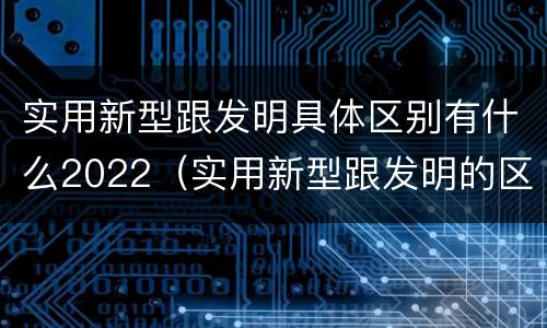 实用新型跟发明具体区别有什么2022（实用新型跟发明的区别）