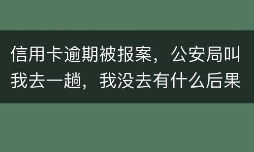 信用卡逾期被报案，公安局叫我去一趟，我没去有什么后果。