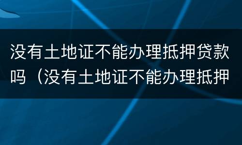没有土地证不能办理抵押贷款吗（没有土地证不能办理抵押贷款吗为什么）