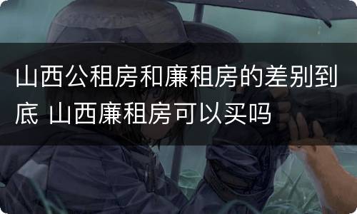 山西公租房和廉租房的差别到底 山西廉租房可以买吗