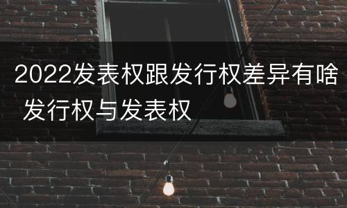 2022发表权跟发行权差异有啥 发行权与发表权