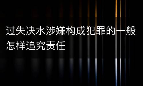 过失决水涉嫌构成犯罪的一般怎样追究责任
