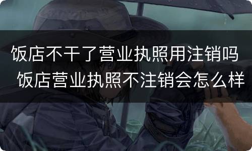 饭店不干了营业执照用注销吗 饭店营业执照不注销会怎么样