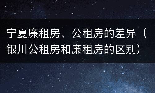 宁夏廉租房、公租房的差异（银川公租房和廉租房的区别）