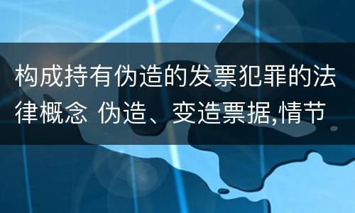 构成持有伪造的发票犯罪的法律概念 伪造、变造票据,情节严重的,应当承担的刑事责任是(