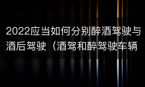 2022应当如何分别醉酒驾驶与酒后驾驶（酒驾和醉驾驶车辆新规定）