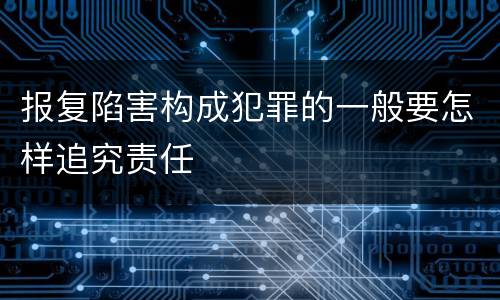 报复陷害构成犯罪的一般要怎样追究责任