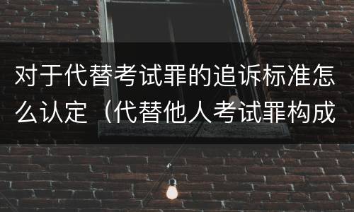 对于代替考试罪的追诉标准怎么认定（代替他人考试罪构成要件有何规定）