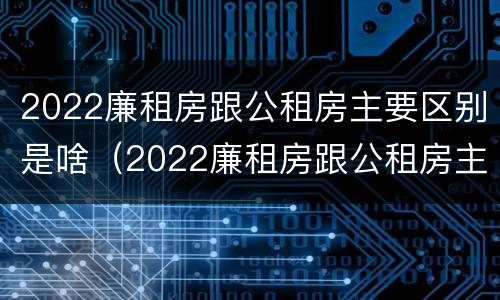 2022廉租房跟公租房主要区别是啥（2022廉租房跟公租房主要区别是啥呢）