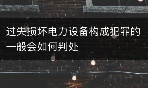 过失损坏电力设备构成犯罪的一般会如何判处