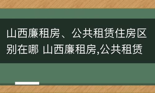 山西廉租房、公共租赁住房区别在哪 山西廉租房,公共租赁住房区别在哪里
