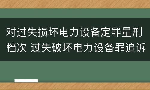 对过失损坏电力设备定罪量刑档次 过失破坏电力设备罪追诉标准