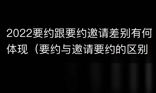 2022要约跟要约邀请差别有何体现（要约与邀请要约的区别）