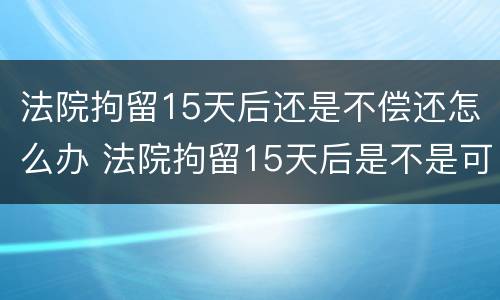 法院拘留15天后还是不偿还怎么办 法院拘留15天后是不是可以继续拘留