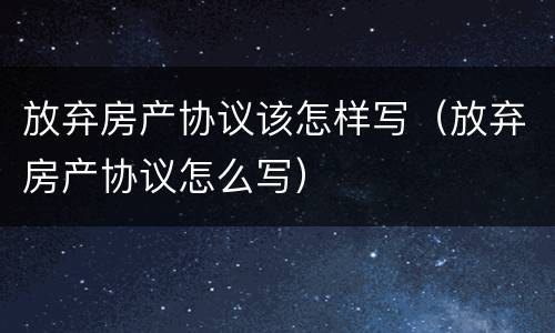 放弃房产协议该怎样写（放弃房产协议怎么写）
