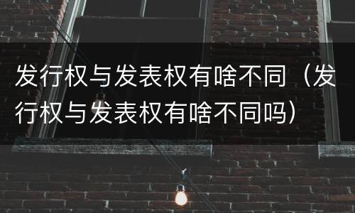 发行权与发表权有啥不同（发行权与发表权有啥不同吗）