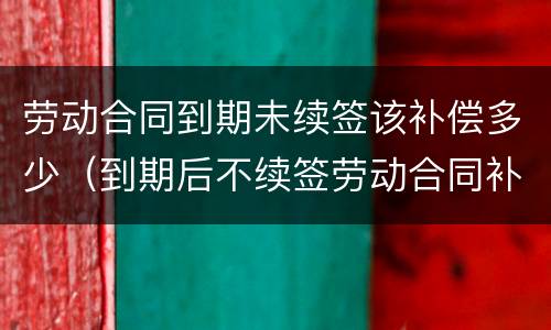 劳动合同到期未续签该补偿多少（到期后不续签劳动合同补偿）