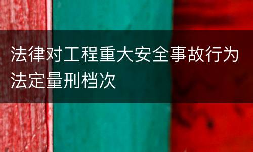法律对工程重大安全事故行为法定量刑档次