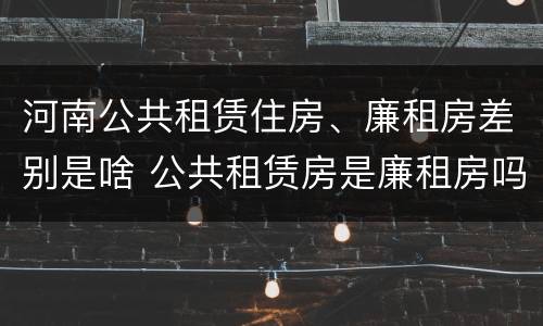 河南公共租赁住房、廉租房差别是啥 公共租赁房是廉租房吗