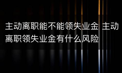 主动离职能不能领失业金 主动离职领失业金有什么风险