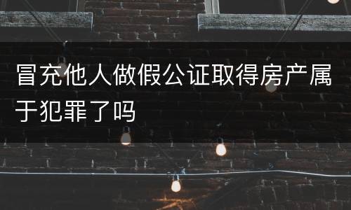 冒充他人做假公证取得房产属于犯罪了吗