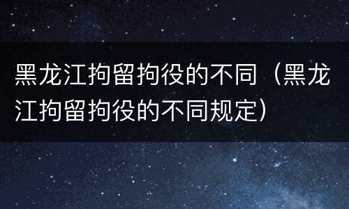 黑龙江拘留拘役的不同（黑龙江拘留拘役的不同规定）