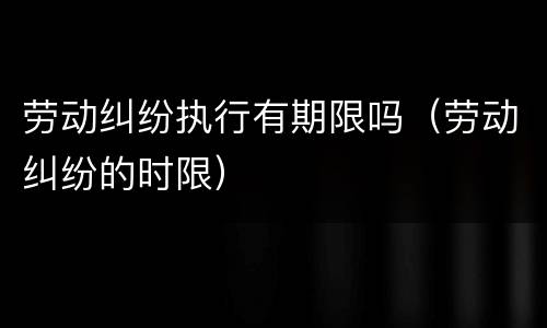 劳动纠纷执行有期限吗（劳动纠纷的时限）