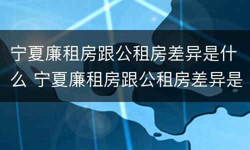 宁夏廉租房跟公租房差异是什么 宁夏廉租房跟公租房差异是什么意思