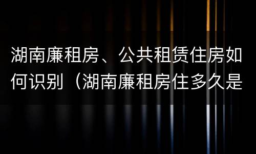 湖南廉租房、公共租赁住房如何识别（湖南廉租房住多久是自己的）