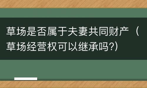 草场是否属于夫妻共同财产（草场经营权可以继承吗?）