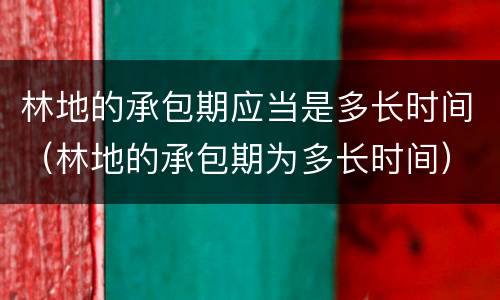 林地的承包期应当是多长时间（林地的承包期为多长时间）
