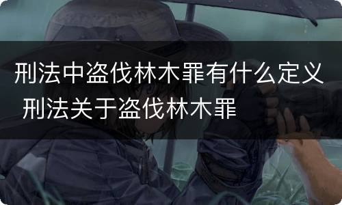 刑法中盗伐林木罪有什么定义 刑法关于盗伐林木罪