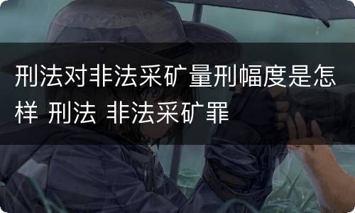 刑法对非法采矿量刑幅度是怎样 刑法 非法采矿罪