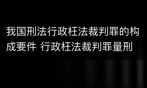 我国刑法行政枉法裁判罪的构成要件 行政枉法裁判罪量刑