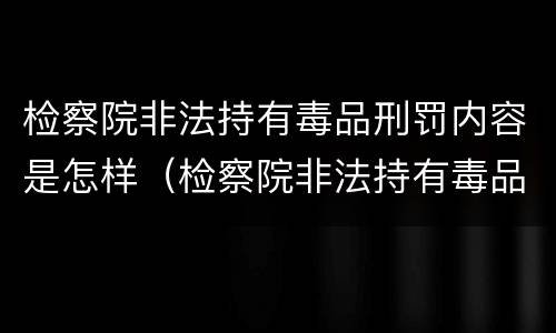 检察院非法持有毒品刑罚内容是怎样（检察院非法持有毒品刑罚内容是怎样规定的）