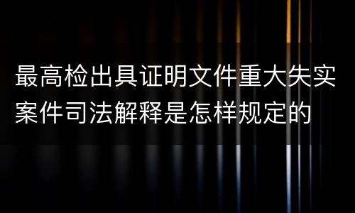 最高检出具证明文件重大失实案件司法解释是怎样规定的