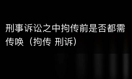 刑事诉讼之中拘传前是否都需传唤（拘传 刑诉）