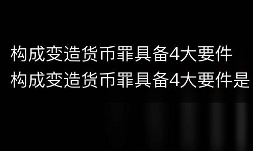 构成变造货币罪具备4大要件 构成变造货币罪具备4大要件是