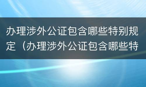 办理涉外公证包含哪些特别规定（办理涉外公证包含哪些特别规定的）