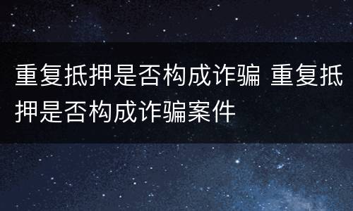 重复抵押是否构成诈骗 重复抵押是否构成诈骗案件